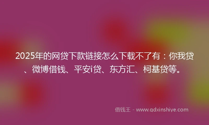 2025年的网贷下款链接怎么下载不了有：你我贷、微博借钱、平安i贷、东方汇、柯基贷等。