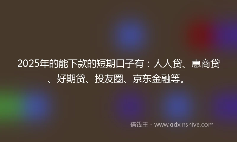 2025年的能下款的短期口子有：人人贷、惠商贷、好期贷、投友圈、京东金融等。