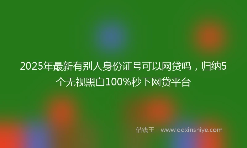 2025年最新有别人身份证号可以网贷吗，归纳5个无视黑白100%秒下网贷平台