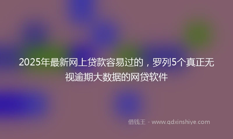 2025年最新网上贷款容易过的，罗列5个真正无视逾期大数据的网贷软件