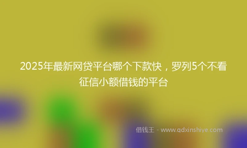 2025年最新网贷平台哪个下款快，罗列5个不看征信小额借钱的平台