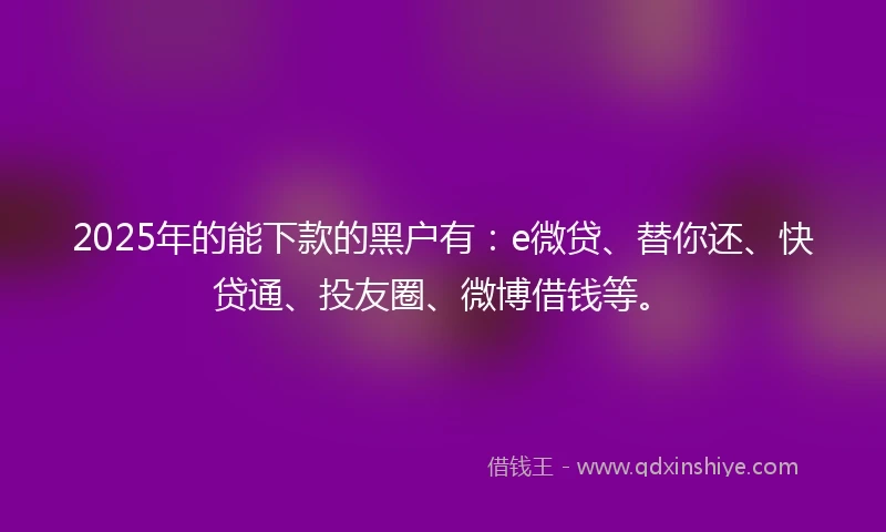 2025年的能下款的黑户有：e微贷、替你还、快贷通、投友圈、微博借钱等。