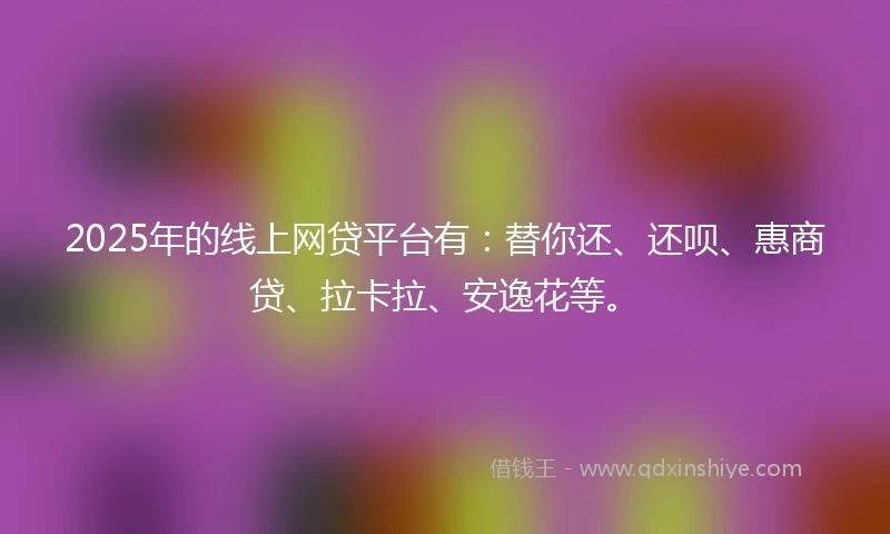 2025年的线上网贷平台有：替你还、还呗、惠商贷、拉卡拉、安逸花等。