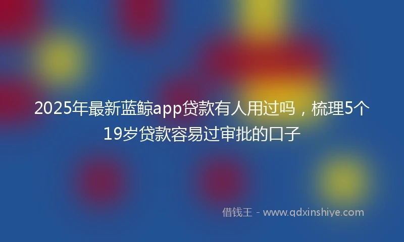 2025年最新蓝鲸app贷款有人用过吗，梳理5个19岁贷款容易过审批的口子