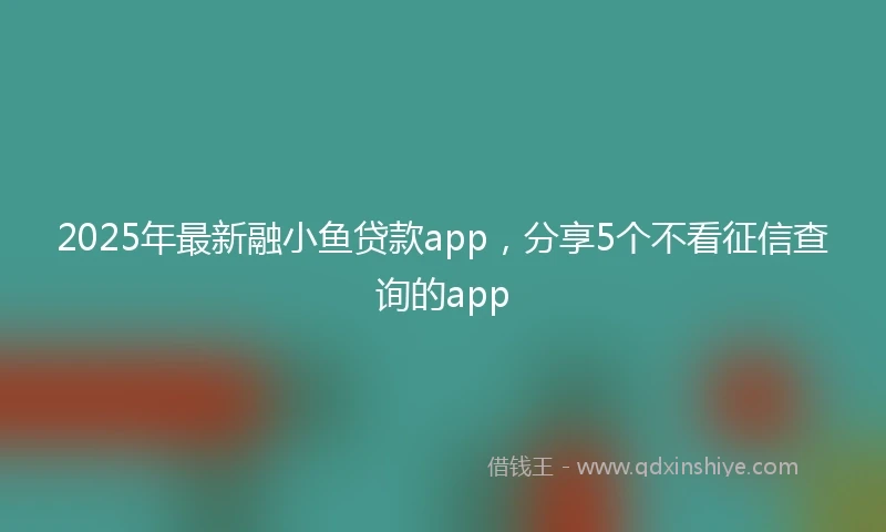 2025年最新融小鱼贷款app，分享5个不看征信查询的app