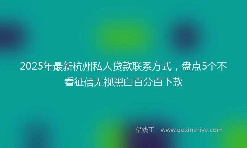 2025年最新杭州私人贷款联系方式，盘点5个不看征信无视黑白百分百下款