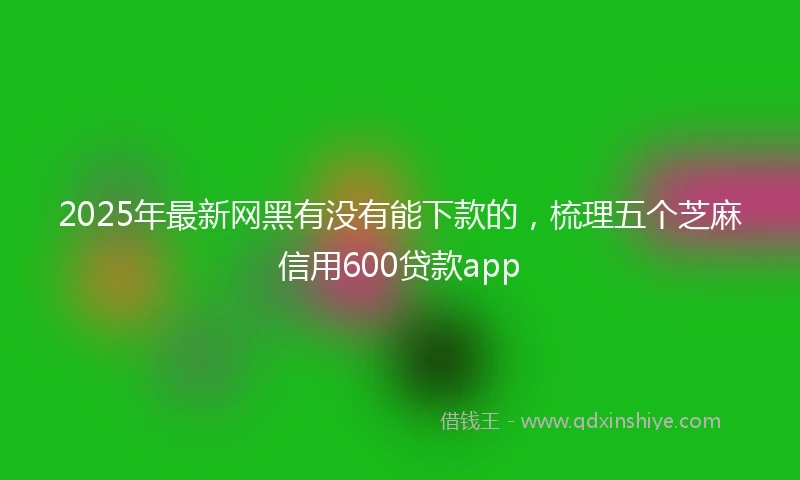 2025年最新网黑有没有能下款的,梳理五个芝麻信用600贷款app