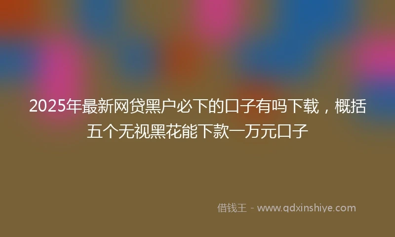 2025年最新网贷黑户必下的口子有吗下载，概括五个无视黑花能下款一万元口子