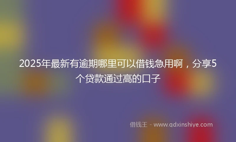 2025年最新有逾期哪里可以借钱急用啊，分享5个贷款通过高的口子
