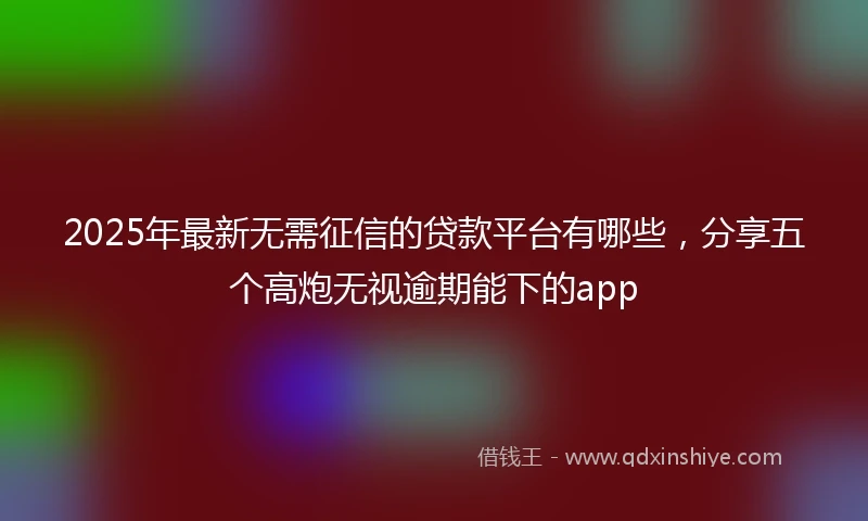 2025年最新无需征信的贷款平台有哪些，分享五个高炮无视逾期能下的app
