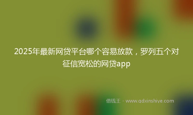 2025年最新网贷平台哪个容易放款，罗列五个对征信宽松的网贷app