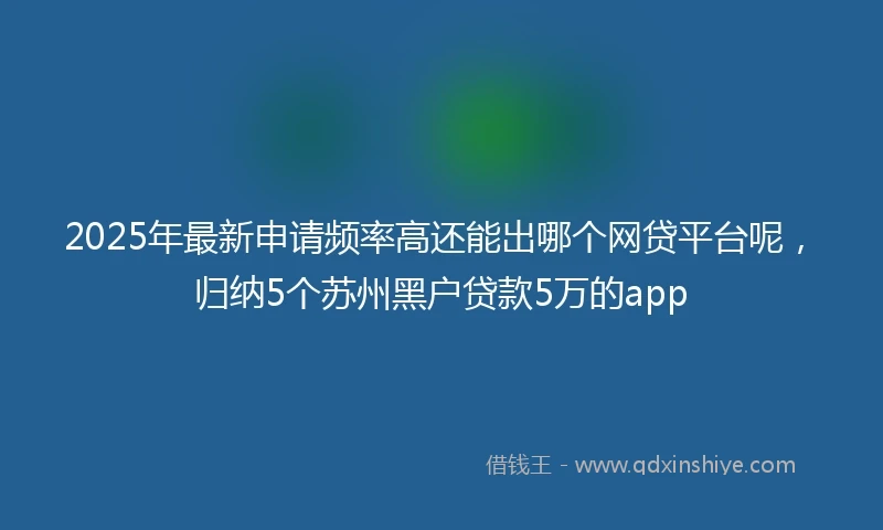 2025年最新申请频率高还能出哪个网贷平台呢，归纳5个苏州黑户贷款5万的app