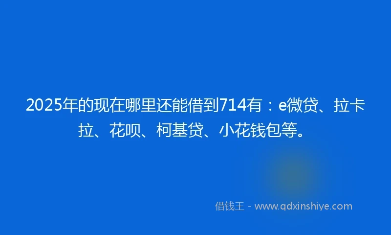2025年的现在哪里还能借到714有：e微贷、拉卡拉、花呗、柯基贷、小花钱包等。