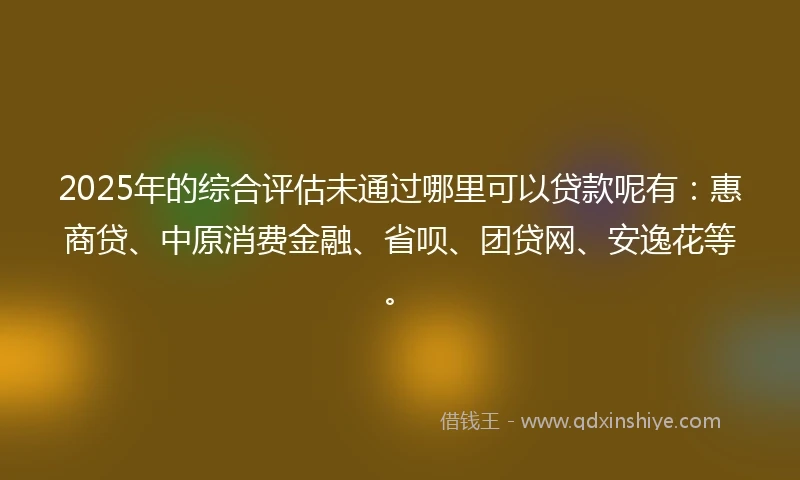 2025年的综合评估未通过哪里可以贷款呢有：惠商贷、中原消费金融、省呗、团贷网、安逸花等。