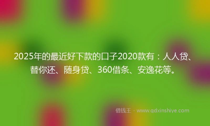 2025年的最近好下款的口子2020款有：人人贷、替你还、随身贷、360借条、安逸花等。