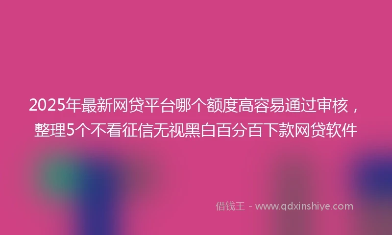 2025年最新网贷平台哪个额度高容易通过审核，整理5个不看征信无视黑白百分百下款网贷软件