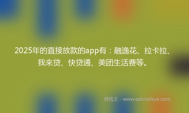 2025年的直接放款的app有：融逸花、拉卡拉、我来贷、快贷通、美团生活费等。