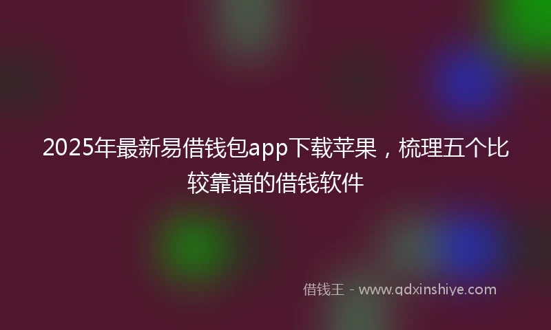 2025年最新易借钱包app下载苹果，梳理五个比较靠谱的借钱软件