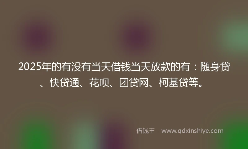2025年的有没有当天借钱当天放款的有：随身贷、快贷通、花呗、团贷网、柯基贷等。
