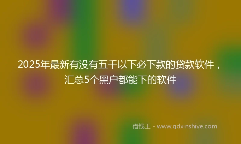 2025年最新有没有五千以下必下款的贷款软件，汇总5个黑户都能下的软件