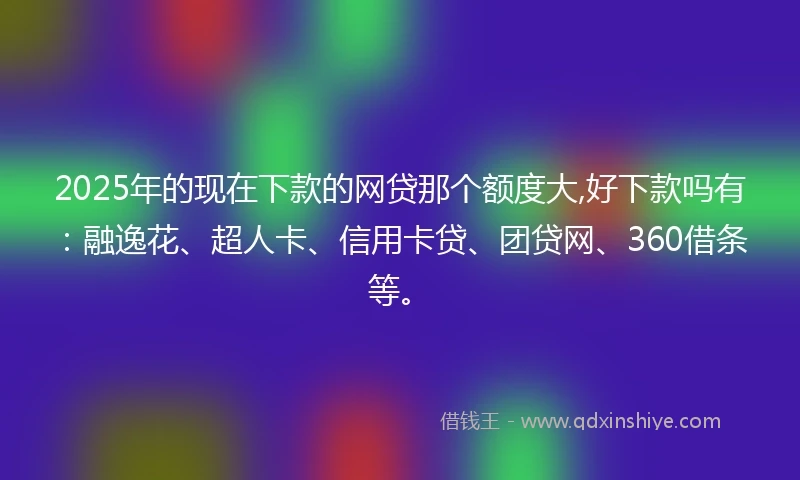 2025年的现在下款的网贷那个额度大,好下款吗有：融逸花、超人卡、信用卡贷、团贷网、360借条等。