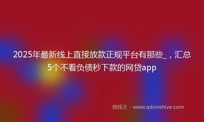 2025年最新线上直接放款正规平台有那些_，汇总5个不看负债秒下款的网贷app