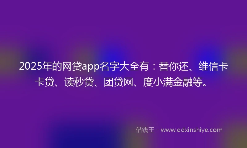 2025年的网贷app名字大全有：替你还、维信卡卡贷、读秒贷、团贷网、度小满金融等。