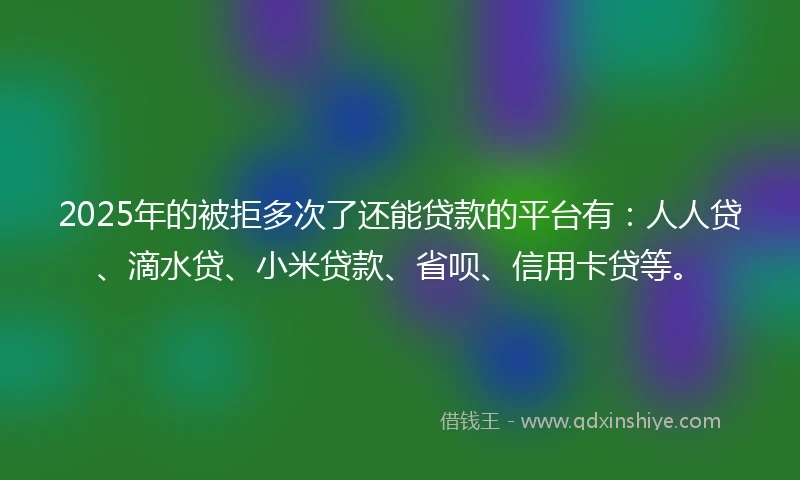 2025年的被拒多次了还能贷款的平台有：人人贷、滴水贷、小米贷款、省呗、信用卡贷等。