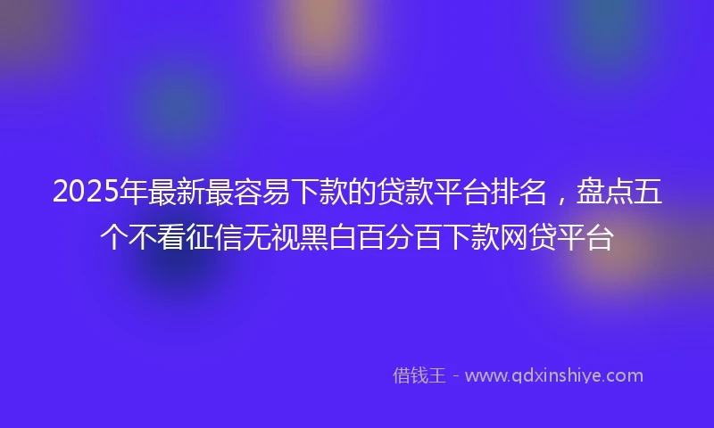 2025年最新最容易下款的贷款平台排名，盘点五个不看征信无视黑白百分百下款网贷平台