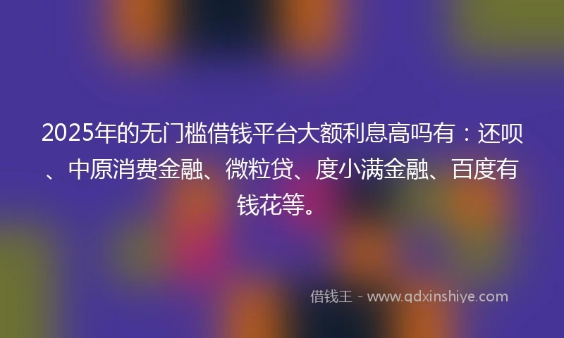 2025年的无门槛借钱平台大额利息高吗有：还呗、中原消费金融、微粒贷、度小满金融、百度有钱花等。