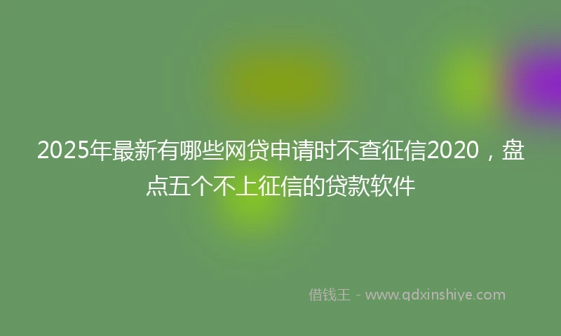 2025年最新有哪些网贷申请时不查征信2020，盘点五个不上征信的贷款软件