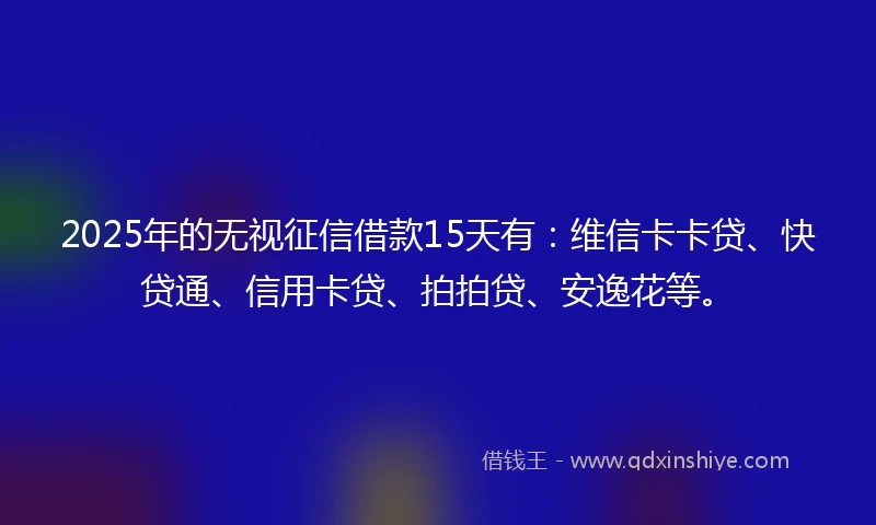 2025年的无视征信借款15天有：维信卡卡贷、快贷通、信用卡贷、拍拍贷、安逸花等。