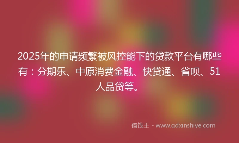 2025年的申请频繁被风控能下的贷款平台有哪些有：分期乐、中原消费金融、快贷通、省呗、51人品贷等。