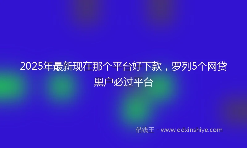 2025年最新现在那个平台好下款，罗列5个网贷黑户必过平台