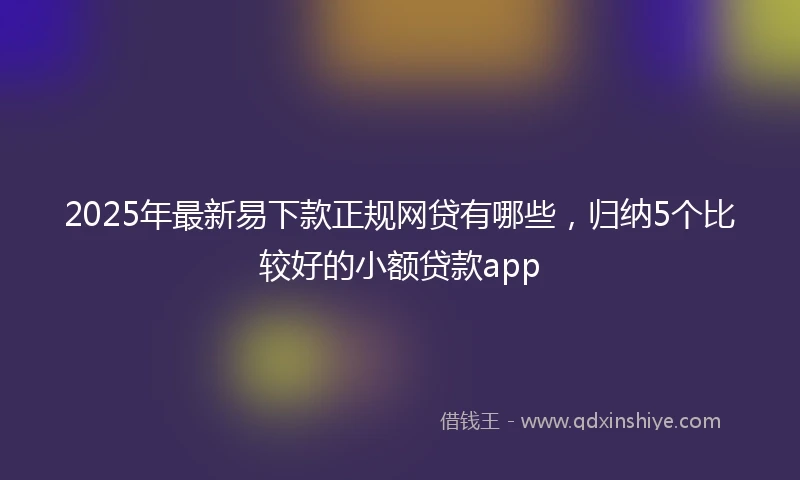 2025年最新易下款正规网贷有哪些，归纳5个比较好的小额贷款app