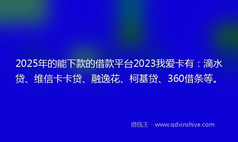 2025年的能下款的借款平台2023我爱卡有：滴水贷、维信卡卡贷、融逸花、柯基贷、360借条等。