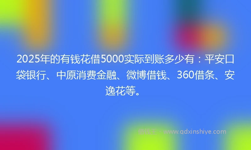 2025年的有钱花借5000实际到账多少有：平安口袋银行、中原消费金融、微博借钱、360借条、安逸花等。