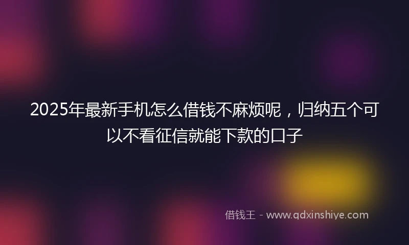 2025年最新手机怎么借钱不麻烦呢，归纳五个可以不看征信就能下款的口子