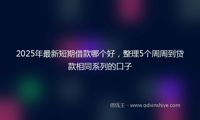 2025年最新短期借款哪个好，整理5个周周到贷款相同系列的口子