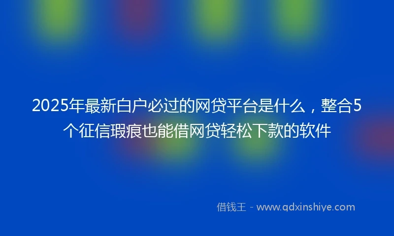2025年最新白户必过的网贷平台是什么，整合5个征信瑕疵也能借网贷轻松下款的软件