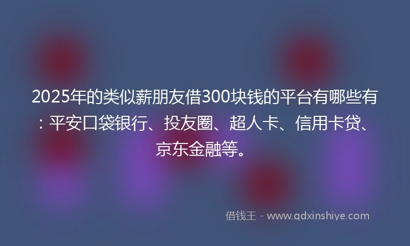 2025年的类似薪朋友借300块钱的平台有哪些有：平安口袋银行、投友圈、超人卡、信用卡贷、京东金融等。