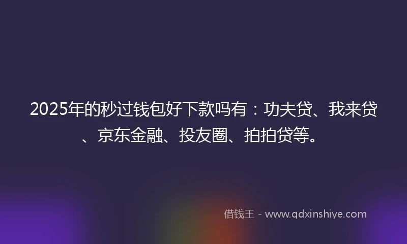 2025年的秒过钱包好下款吗有：功夫贷、我来贷、京东金融、投友圈、拍拍贷等。