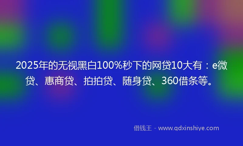 2025年的无视黑白100%秒下的网贷10大有：e微贷、惠商贷、拍拍贷、随身贷、360借条等。
