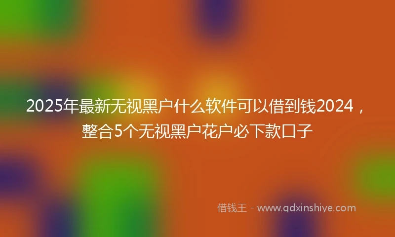 2025年最新无视黑户什么软件可以借到钱2024，整合5个无视黑户花户必下款口子