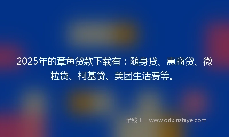 2025年的章鱼贷款下载有：随身贷、惠商贷、微粒贷、柯基贷、美团生活费等。