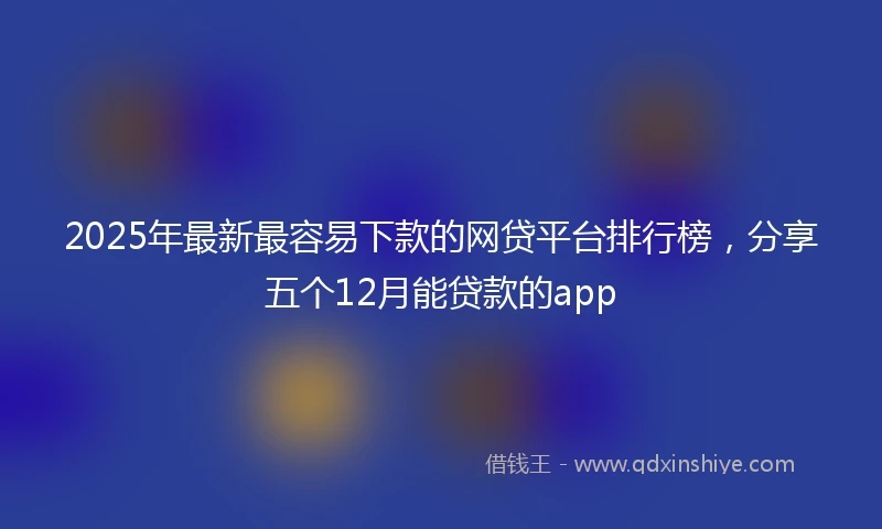 2025年最新最容易下款的网贷平台排行榜，分享五个12月能贷款的app