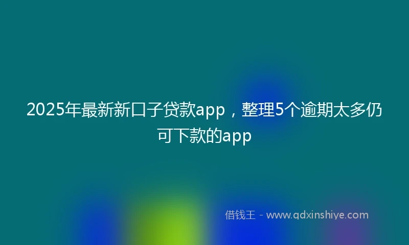 2025年最新新口子贷款app，整理5个逾期太多仍可下款的app