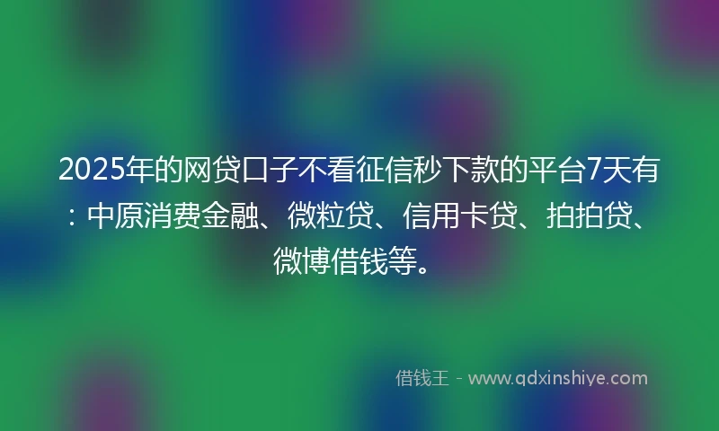 2025年的网贷口子不看征信秒下款的平台7天有：中原消费金融、微粒贷、信用卡贷、拍拍贷、微博借钱等。