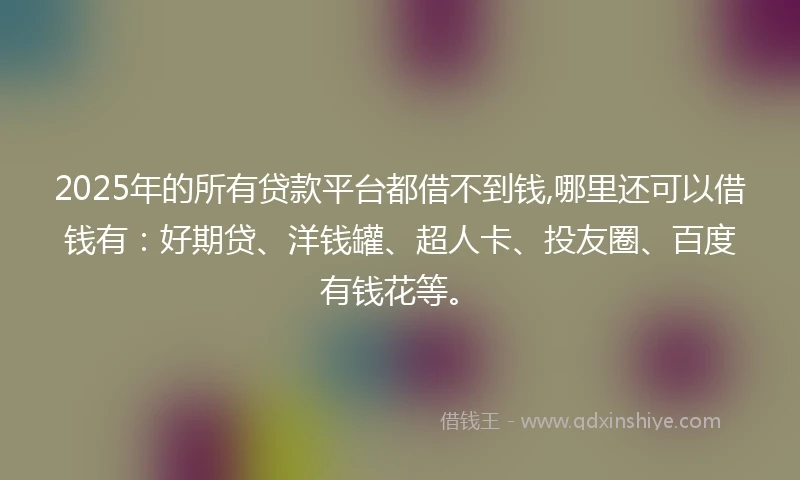 2025年的所有贷款平台都借不到钱,哪里还可以借钱有：好期贷、洋钱罐、超人卡、投友圈、百度有钱花等。