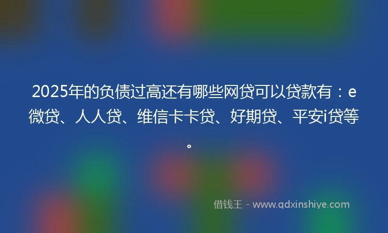 2025年的负债过高还有哪些网贷可以贷款有：e微贷、人人贷、维信卡卡贷、好期贷、平安i贷等。